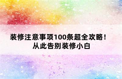 装修注意事项100条超全攻略！ 从此告别装修小白